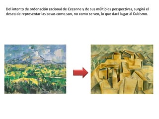 Del intento de ordenación racional de Cezanne y de sus múltiples perspectivas, surgirá el
deseo de representar las cosas como son, no como se ven, lo que dará lugar al Cubismo.
 
