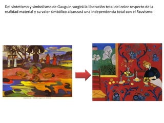 Del sintetismo y simbolismo de Gauguin surgirá la liberación total del color respecto de la
realidad material y su valor simbólico alcanzará una independencia total con el Fauvismo.
 