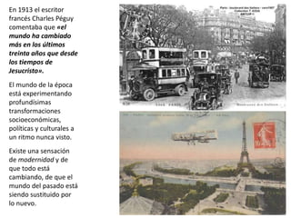En 1913 el escritor
francés Charles Péguy
comentaba que «el
mundo ha cambiado
más en los últimos
treinta años que desde
los tiempos de
Jesucristo».
El mundo de la época
está experimentando
profundísimas
transformaciones
socioeconómicas,
políticas y culturales a
un ritmo nunca visto.
Existe una sensación
de modernidad y de
que todo está
cambiando, de que el
mundo del pasado está
siendo sustituido por
lo nuevo.
 
