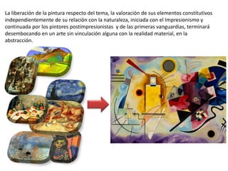 La liberación de la pintura respecto del tema, la valoración de sus elementos constitutivos
independientemente de su relación con la naturaleza, iniciada con el Impresionismo y
continuada por los pintores postimpresionistas y de las primeras vanguardias, terminará
desembocando en un arte sin vinculación alguna con la realidad material, en la
abstracción.
 