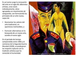 Es así como surge la renovación
del arte en el siglo XX: diferentes
artistas, unas veces
individuamente, otras
agrupados en movimientos de
vanguardia, van formulando los
principios de un arte nuevo,
capaz de:
• Desmontar los valores del
arte tradicional, en
apariencia inamovibles, y
• Formular alternativas en la
búsqueda de un nuevo arte,
acorde al nuevo siglo.
En el período de tiempo
comprendido entre 1905 y el
comienzo de la Segunda Guerra
Mundial (1939), se produjeron
las mayores rupturas con la
tradición artística que ha
conocido la humanidad. Ernst Ludwig Kirchner: Autorretrato como soldado, 1915
 