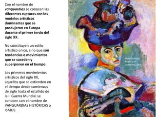 Con el nombre de
vanguardias se conocen las
diferentes rupturas con los
modelos artísticos
dominantes que se
produjeron en Europa
durante el primer tercio del
siglo XX.
No constituyen un estilo
artístico único, sino que son
tendencias o movimientos
que se suceden y
superponen en el tiempo.
Los primeros movimientos
artísticos del siglo XX,
aquellos que se extienden en
el tiempo desde comienzos
de siglo hasta el estallido de
la II Guerra Mundial se
conocen con el nombre de
VANGUARDIAS HISTÓRICAS o
ISMOS.
Henri Matisse:
Mujer con
sombrero, 1905
 