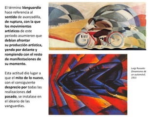 El término Vanguardia
hace referencia al
sentido de avanzadilla,
de ruptura, con la que
los movimientos
artísticos de este
periodo asumieron que
debían afrontar
su producción artística,
yendo por delante y
rompiendo con el resto
de manifestaciones de
su momento.
Esta actitud dio lugar a
que el mito de lo nuevo,
con el consiguiente
desprecio por todas las
realizaciones del
pasado, se instalase en
el ideario de las
vanguardias.
Luigi Russolo:
Dinamismo de
un automóvil,
1911
 