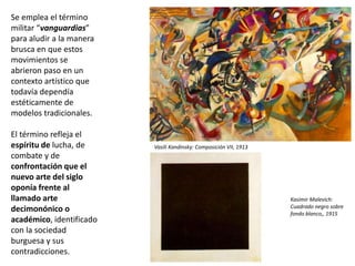Se emplea el término
militar “vanguardias”
para aludir a la manera
brusca en que estos
movimientos se
abrieron paso en un
contexto artístico que
todavía dependía
estéticamente de
modelos tradicionales.
El término refleja el
espíritu de lucha, de
combate y de
confrontación que el
nuevo arte del siglo
oponía frente al
llamado arte
decimonónico o
académico, identificado
con la sociedad
burguesa y sus
contradicciones.
Kasimir Malevich:
Cuadrado negro sobre
fondo blanco,, 1915
Vasili Kandinsky: Composición VII, 1913
 