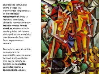 El propósito común que
anima a todos los
movimientos vanguardistas
es el de renovar
radicalmente el arte y la
literatura anteriores,
abriendo nuevos caminos y
creando nuevas formas
estéticas, en consonancia
con la quiebra del sistema
socio-político decimonónico
que tiene en la Guerra del
14 su expresión más
cruenta.
En muchos casos, el espíritu
de ruptura -o de
provocación, a veces- no se
limita al ámbito artístico,
sino que se manifiesta
también en la rebeldía
contra las normas y
convenciones sociales.
Liubov Popova: Dos figuras, 1915
 