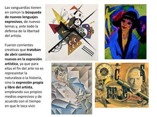 Las vanguardias tienen
en común la búsqueda
de nuevos lenguajes
expresivos, de nuevos
temas y, ante todo la
defensa de la libertad
del artista.
Fueron corrientes
creativas que trataban
de abrir caminos
nuevos en la expresión
artística, ya que para
ellas el fin del arte no es
representar la
naturaleza o la historia,
sino la expresión propia
y libre del artista,
empleando sus propios
medios expresivos y de
acuerdo con el tiempo
en que le toca vivir.
 
