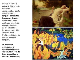 Desean renovar el
arte y la vida, un arte
moderno
comprometido con la
sociedad, con un
lenguaje adaptado a
los nuevos tiempos
cambiantes: en el
acelerado mundo de
comienzos del siglo
XX no sirven las
formas de expresión
ancladas en la
tradición, sino que es
preciso un nuevo
lenguaje.
Su elemento
definidor es la
negación del pasado,
el descubrimiento de
lo desconocido y la
idolatría de lo nuevo.
 