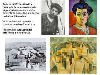 En su negación del pasado y
búsqueda de un nuevo lenguaje
expresivo basado en una visión
diferente de la realidad, a la que ya
no imitan, interpretan.
Se ha acabado del todo con el
concepto de mímesis en el arte.
Proclaman la autonomía del
arte frente a la naturaleza.
 