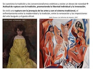 Se cuestiona la tradición y los convencionalismos estéticos y existe un deseo de novedad
Actitud de ruptura con la tradición, promoviendo la libertad individual y la innovación.
Se vivió una ruptura con la jerarquía de las artes y con el sistema tradicional, el
enfrentamiento entre la modernidad y la tradición, entre la renovación y las imposiciones
del arte burgués y el gusto oficial.
Ramón Casas: La Sargantain, 1907
Pablo Picasso: Las Señoritas de Avignón, 1907
 