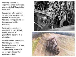 Europa y EEUU están
experimentando los rápidos
avances de la 2ª Revolución
industrial.
Los avances y los inventos
se suceden a un ritmo cada
vez más acelerado y la
técnica y el maquinismo se
incorporan a la vida
cotidiana.
Surgen en pocos años el
automóvil, la electricidad,
el cine, la radio, el
gramófono, los rayos X, la
dinamita…
La velocidad de los cambios
técnicos y su enorme
impacto hacen surgir la idea
de modernidad y
dinamismo en la sociedad
en comparación con las
épocas anteriores.
 