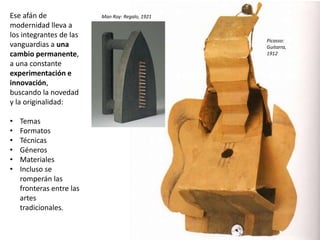 Ese afán de
modernidad lleva a
los integrantes de las
vanguardias a una
cambio permanente,
a una constante
experimentación e
innovación,
buscando la novedad
y la originalidad:
• Temas
• Formatos
• Técnicas
• Géneros
• Materiales
• Incluso se
romperán las
fronteras entre las
artes
tradicionales.
Picasso:
Guitarra,
1912
Man Ray: Regalo, 1921
 