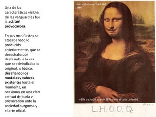 Una de las
características visibles
de las vanguardias fue
la actitud
provocadora.
En sus manifiestos se
atacaba todo lo
producido
anteriormente, que se
desechaba por
desfasado, a la vez
que se reivindicaba lo
original, lo lúdico,
desafiando los
modelos y valores
existentes hasta el
momento, en
ocasiones en una clara
actitud de burla y
provocación ante la
sociedad burguesa y
el arte oficial.
Marcel Duchamp. L.H.O.O.Q.,
1919
«Elle a chaud au cul» (Ella tiene el culo caliente).
 