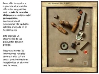 En su afán innovador y
rupturista, el arte de las
diferentes vanguardias
será un arte de minorías,
alejado en sus orígenes del
gusto popular,
acostumbrado al
naturalismo y la tradición
artística originada en el
Renacimiento.
Esto produce un
alejamiento de sus
propuestas del gran
público.
Progresivamente sus
innovaciones han sido
asumidas el la cultura
actual y sus innovaciones
integrándose en el actual
arte de masas.
Kurt Scchwitters: Merz 46 ,1921
 