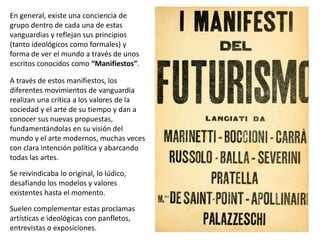 En general, existe una conciencia de
grupo dentro de cada una de estas
vanguardias y reflejan sus principios
(tanto ideológicos como formales) y
forma de ver el mundo a través de unos
escritos conocidos como “Manifiestos”.
A través de estos manifiestos, los
diferentes movimientos de vanguardia
realizan una crítica a los valores de la
sociedad y el arte de su tiempo y dan a
conocer sus nuevas propuestas,
fundamentándolas en su visión del
mundo y el arte modernos, muchas veces
con clara intención política y abarcando
todas las artes.
Se reivindicaba lo original, lo lúdico,
desafiando los modelos y valores
existentes hasta el momento.
Suelen complementar estas proclamas
artísticas e ideológicas con panfletos,
entrevistas o exposiciones.
 