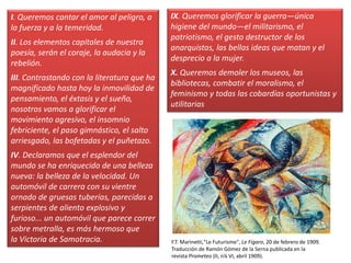 I. Queremos cantar el amor al peligro, a
la fuerza y a la temeridad.
II. Los elementos capitales de nuestra
poesía, serán el coraje, la audacia y la
rebelión.
III. Contrastando con la literatura que ha
magnificado hasta hoy la inmovilidad de
pensamiento, el éxtasis y el sueño,
nosotros vamos a glorificar el
movimiento agresivo, el insomnio
febriciente, el paso gimnástico, el salto
arriesgado, las bofetadas y el puñetazo.
IV. Declaramos que el esplendor del
mundo se ha enriquecido de una belleza
nueva: la belleza de la velocidad. Un
automóvil de carrera con su vientre
ornado de gruesas tuberías, parecidas a
serpientes de aliento explosivo y
furioso... un automóvil que parece correr
sobre metralla, es más hermoso que
la Victoria de Samotracia.
IX. Queremos glorificar la guerra—única
higiene del mundo—el militarismo, el
patriotismo, el gesto destructor de los
anarquistas, las bellas ideas que matan y el
desprecio a la mujer.
X. Queremos demoler los museos, las
bibliotecas, combatir el moralismo, el
feminismo y todas las cobardías oportunistas y
utilitarias
F.T. Marinetti,"Le Futurisme", Le Figaro, 20 de febrero de 1909.
Traducción de Ramón Gómez de la Serna publicada en la
revista Prometeo (II, n¼ VI, abril 1909).
 