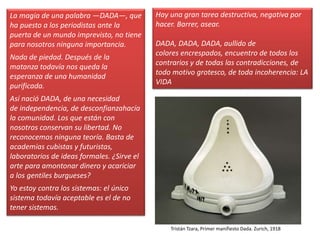 La magia de una palabra —DADA—, que
ha puesto a los periodistas ante la
puerta de un mundo imprevisto, no tiene
para nosotros ninguna importancia.
Nada de piedad. Después de la
matanza todavía nos queda la
esperanza de una humanidad
purificada.
Así nació DADA, de una necesidad
de independencia, de desconfianzahacía
la comunidad. Los que están con
nosotros conservan su libertad. No
reconocemos ninguna teoría. Basta de
academias cubistas y futuristas,
laboratorios de ideas formales. ¿Sirve el
arte para amontonar dinero y acariciar
a los gentiles burgueses?
Yo estoy contra los sistemas: el único
sistema todavía aceptable es el de no
tener sistemas.
Hay una gran tarea destructiva, negativa por
hacer. Barrer, asear.
DADA, DADA, DADA, aullido de
colores encrespados, encuentro de todos los
contrarios y de todas las contradicciones, de
todo motivo grotesco, de toda incoherencia: LA
VIDA
Tristán Tzara, Primer manifiesto Dada. Zurich, 1918
 