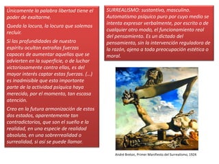 Únicamente la palabra libertad tiene el
poder de exaltarme.
Queda la locura, la locura que solemos
recluir.
Si las profundidades de nuestro
espíritu ocultan extrañas fuerzas
capaces de aumentar aquellas que se
advierten en la superficie, o de luchar
victoriosamente contra ellas, es del
mayor interés captar estas fuerzas. (…)
es inadmisible que esta importante
parte de la actividad psíquica haya
merecido, por el momento, tan escasa
atención.
Creo en la futura armonización de estos
dos estados, aparentemente tan
contradictorios, que son el sueño e la
realidad, en una especie de realidad
absoluta, en una sobrerrealidad o
surrealidad, si así se puede llamar.
SURREALISMO: sustantivo, masculino.
Automatismo psíquico puro por cuyo medio se
intenta expresar verbalmente, por escrito o de
cualquier otro modo, el funcionamiento real
del pensamiento. Es un dictado del
pensamiento, sin la intervención reguladora de
la razón, ajeno a toda preocupación estética o
moral.
André Breton, Primer Manifiesto del Surrealismo, 1924
 