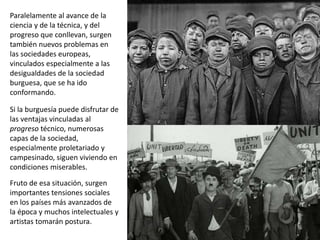 Paralelamente al avance de la
ciencia y de la técnica, y del
progreso que conllevan, surgen
también nuevos problemas en
las sociedades europeas,
vinculados especialmente a las
desigualdades de la sociedad
burguesa, que se ha ido
conformando.
Si la burguesía puede disfrutar de
las ventajas vinculadas al
progreso técnico, numerosas
capas de la sociedad,
especialmente proletariado y
campesinado, siguen viviendo en
condiciones miserables.
Fruto de esa situación, surgen
importantes tensiones sociales
en los países más avanzados de
la época y muchos intelectuales y
artistas tomarán postura.
 