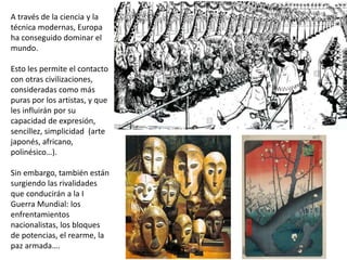 A través de la ciencia y la
técnica modernas, Europa
ha conseguido dominar el
mundo.
Esto les permite el contacto
con otras civilizaciones,
consideradas como más
puras por los artistas, y que
les influirán por su
capacidad de expresión,
sencillez, simplicidad (arte
japonés, africano,
polinésico…).
Sin embargo, también están
surgiendo las rivalidades
que conducirán a la I
Guerra Mundial: los
enfrentamientos
nacionalistas, los bloques
de potencias, el rearme, la
paz armada….
 