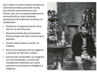 Van a llegar a Europa muestras artísticas y
culturales de todas partes del mundo,
que influirán enormemente en los
artistas, que ven una oportunidad para la
renovación de las artes mediante
aportaciones de tradiciones artísticas no
occidentales:
• Tendencia a la geometrización (muy
clara en el arte africano).
• Desconocimiento de la perspectiva
lineal y empleo de otros recursos (arte
japonés).
• Uso de colores planos y puros, sin
modelar.
• Gran fuerza expresiva de las imágenes
y ausencia de intención realista.
• Carencia de narratividad. Las imágenes
son más inmediatas y carecen del
componente intelectual tan fuerte
presente en las pinturas mitológicas y
religiosas.
 