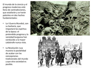 El mundo de la ciencia y el
progreso modernos está
lleno de contradicciones,
que estallarán y se harán
patentes en dos hechos
fundamentales:
• La I Guerra Mundial, con
su barbarie, que
impactará los espíritus
de la época: el
pretendido progreso y la
sociedad burguesa han
conducido a la mayor
catástrofe nunca vista.
• La Revolución rusa
muestra la posibilidad
de acabar con las
concepciones
tradicionales del mundo
y que otra sociedad es
posible.
 