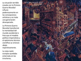 La situación terrible
creada con la Primera
Guerra Mundial
influirá
poderosamente en
las concepciones
artísticas y en toda
una generación
desesperada.
La Primera Guerra
Mundial transformó
la mentalidad del
mundo occidental e
hizo que el modelo
político imperialista y
el optimismo técnico-
científico se vinieran
abajo
repentinamente.
La vieja razón
europea quedaba
enterrada en las
trincheras.
George Grosz: Metrópolis, 1916-17
 