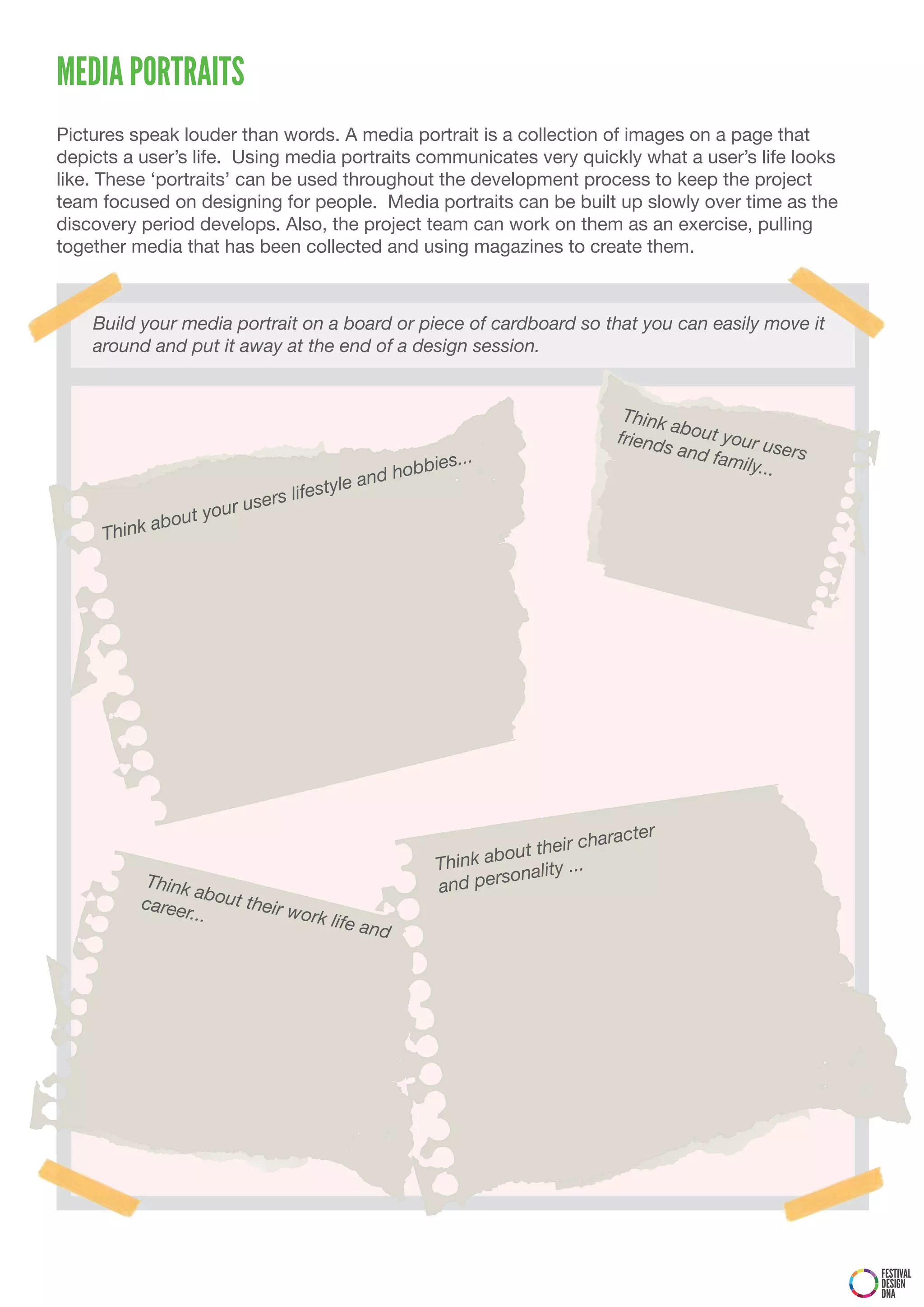 MEDIA PORTRAITS
Pictures speak louder than words. A media portrait is a collection of images on a page that
depicts a user’s life. Using media portraits communicates very quickly what a user’s life looks
like. These ‘portraits’ can be used throughout the development process to keep the project
team focused on designing for people. Media portraits can be built up slowly over time as the
discovery period develops. Also, the project team can work on them as an exercise, pulling
together media that has been collected and using magazines to create them.



    Build your media portrait on a board or piece of cardboard so that you can easily move it
    around and put it away at the end of a design session.


                                                                               Think
                                                                                     ab
                                                                              friend out your u
                                                                                    s and          s
                                                         ...                              family ers
                                                    bbies                                       ...
                                               nd ho
                                  life style a
                   your   users
             about
     Think




                                                                               acter
                                                                      eir char
                                                       Think about th ...
                                                               sonality
          Think
                  about                                and per
          caree         their w
                r...            ork lif
                                        e   and




                                                                                                       FESTIVAL
                                                                                                       DESIGN
                                                                                                       DNA
 