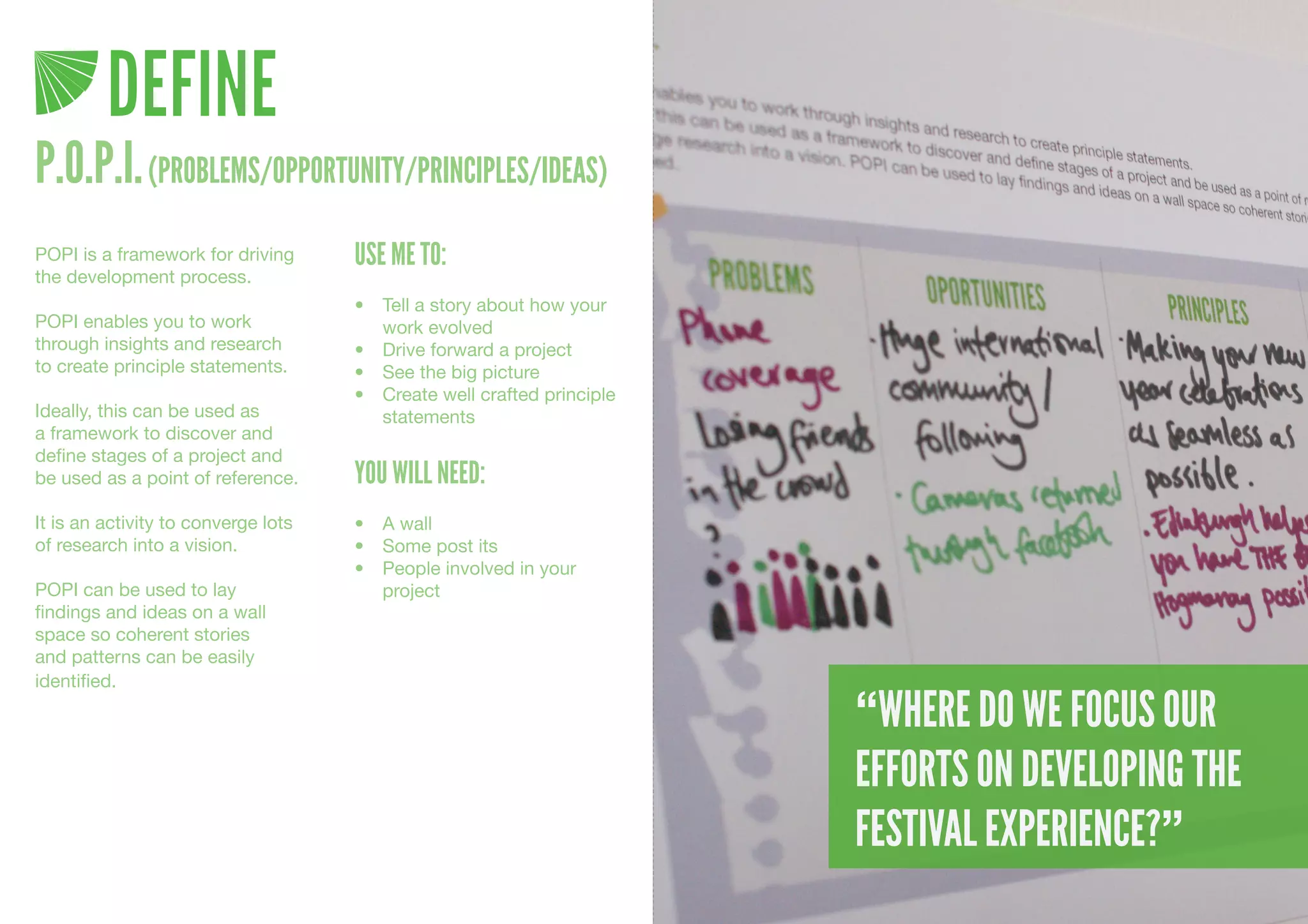 DEFINE
P.O.P.I. (PROBLEMS/OPPORTUNITY/PRINCIPLES/IDEAS)
POPI is a framework for driving      USE ME TO:
the development process.
                                     •	 Tell	a	story	about	how	your	
POPI enables you to work                work	evolved
through insights and research        •	 Drive	forward	a	project
to create principle statements.      •	 See	the	big	picture
                                     •	 Create	well	crafted	principle	
Ideally, this can be used as            statements	
a framework to discover and
define stages of a project and
be used as a point of reference.     YOU WILL NEED:
It is an activity to converge lots   •	 A	wall
of research into a vision.           •	 Some	post	its
                                     •	 People	involved	in	your	
POPI can be used to lay                 project	
findings and ideas on a wall
space so coherent stories
and patterns can be easily
identified.

                                                                         “WHERE DO WE FOCUS OUR
                                                                         EFFORTS ON DEVELOPING THE
                                                                         FESTIVAL EXPERIENCE?”
 