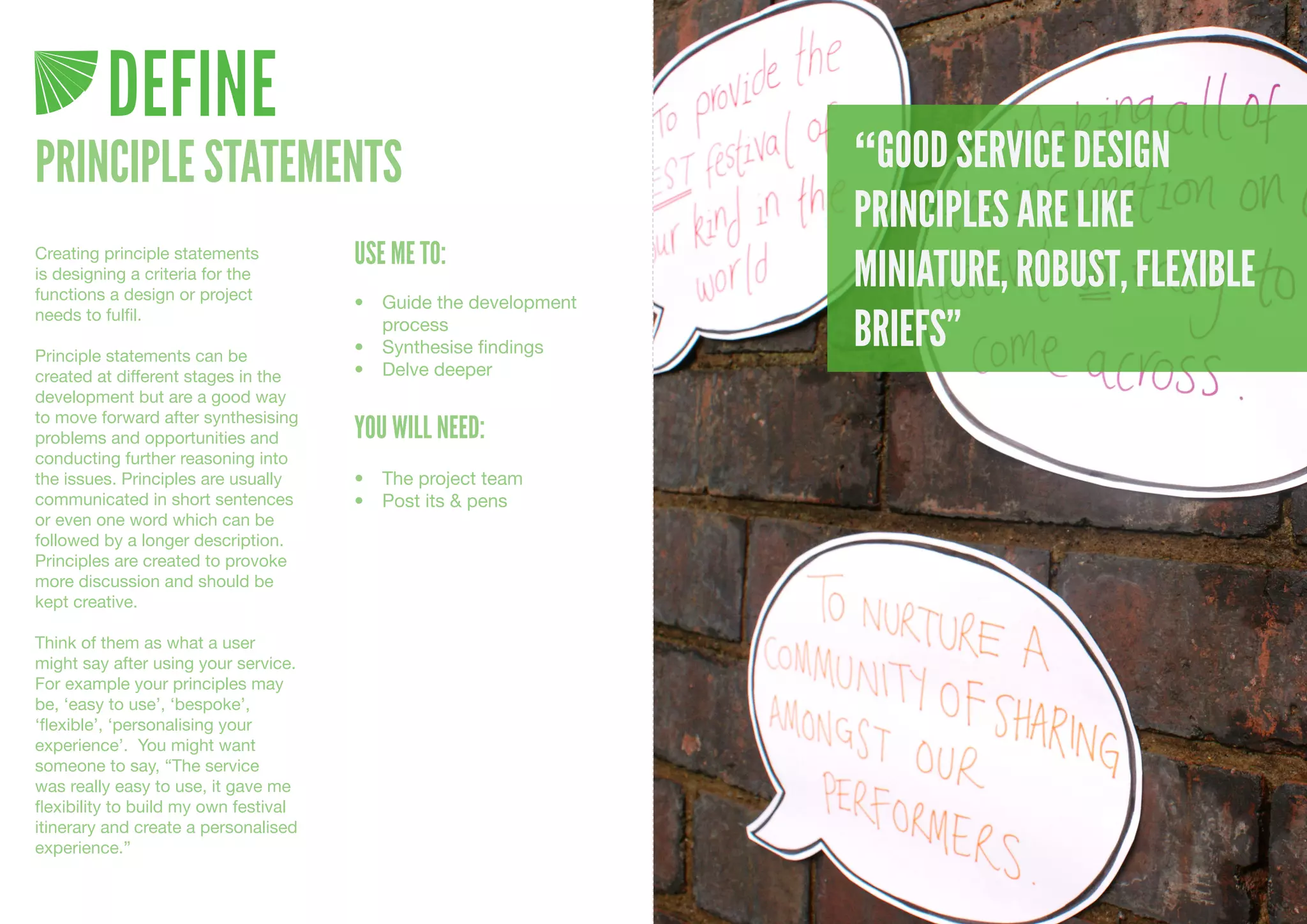 DEFINE
PRINCIPLE STATEMENTS                                               “GOOD SERVICE DESIGN
                                                                   PRINCIPLES ARE LIKE
                                       USE ME TO:
                                                                   MINIATURE, ROBUST, FLEXIBLE
Creating principle statements
is designing a criteria for the
functions a design or project          •	 Guide	the	development	

                                                                   BRIEFS”
needs to fulfil.
                                          process
Principle statements can be            •	 Synthesise	findings
created at different stages in the     •	 Delve	deeper
development but are a good way
to move forward after synthesising
problems and opportunities and         YOU WILL NEED:
conducting further reasoning into
the issues. Principles are usually     •	 The	project	team
communicated in short sentences        •	 Post	its	&	pens
or even one word which can be
followed by a longer description.
Principles are created to provoke
more discussion and should be
kept creative.

Think of them as what a user
might say after using your service.
For example your principles may
be, ‘easy to use’, ‘bespoke’,
‘flexible’, ‘personalising your
experience’. You might want
someone to say, “The service
was really easy to use, it gave me
flexibility to build my own festival
itinerary and create a personalised
experience.”
 