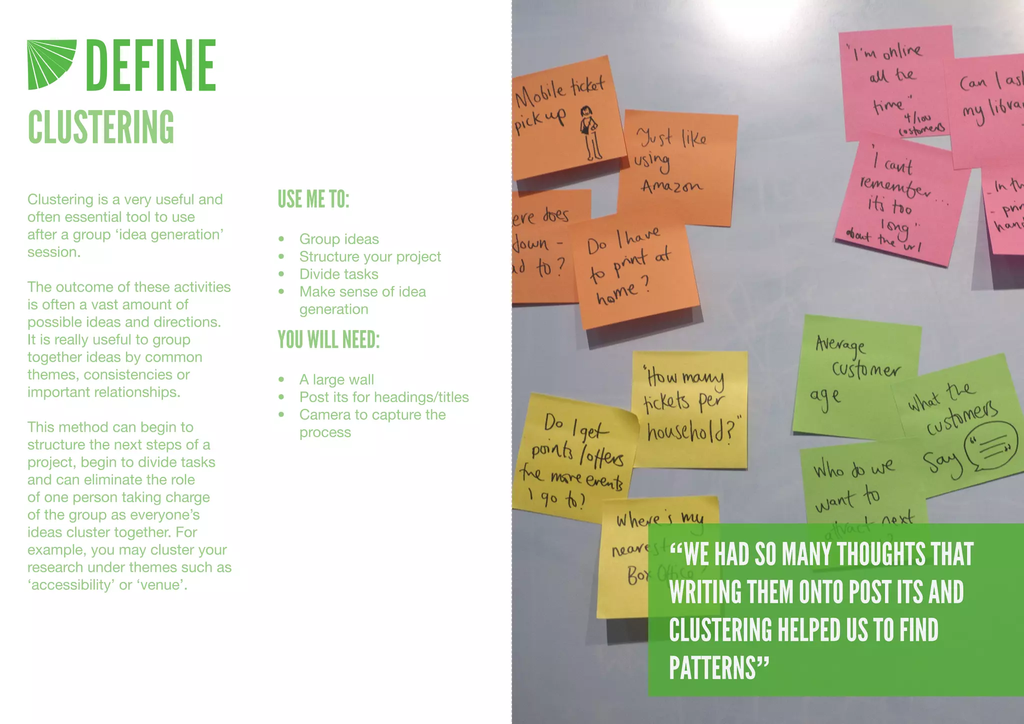DEFINE
CLUSTERING
Clustering is a very useful and   USE ME TO:
often essential tool to use
after a group ‘idea generation’   •	   Group	ideas
session.                          •	   Structure	your	project
                                  •	   Divide	tasks
The outcome of these activities   •	   Make	sense	of	idea	
is often a vast amount of              generation
possible ideas and directions.
It is really useful to group      YOU WILL NEED:
together ideas by common
themes, consistencies or          •	 A	large	wall
important relationships.          •	 Post	its	for	headings/titles
                                  •	 Camera	to	capture	the	
This method can begin to             process
structure the next steps of a
project, begin to divide tasks
and can eliminate the role
of one person taking charge
of the group as everyone’s
ideas cluster together. For
example, you may cluster your
research under themes such as                                       “WE HAD SO MANY THOUGHTS THAT
‘accessibility’ or ‘venue’.
                                                                    WRITING THEM ONTO POST ITS AND
                                                                    CLUSTERING HELPED US TO FIND
                                                                    PATTERNS”
 