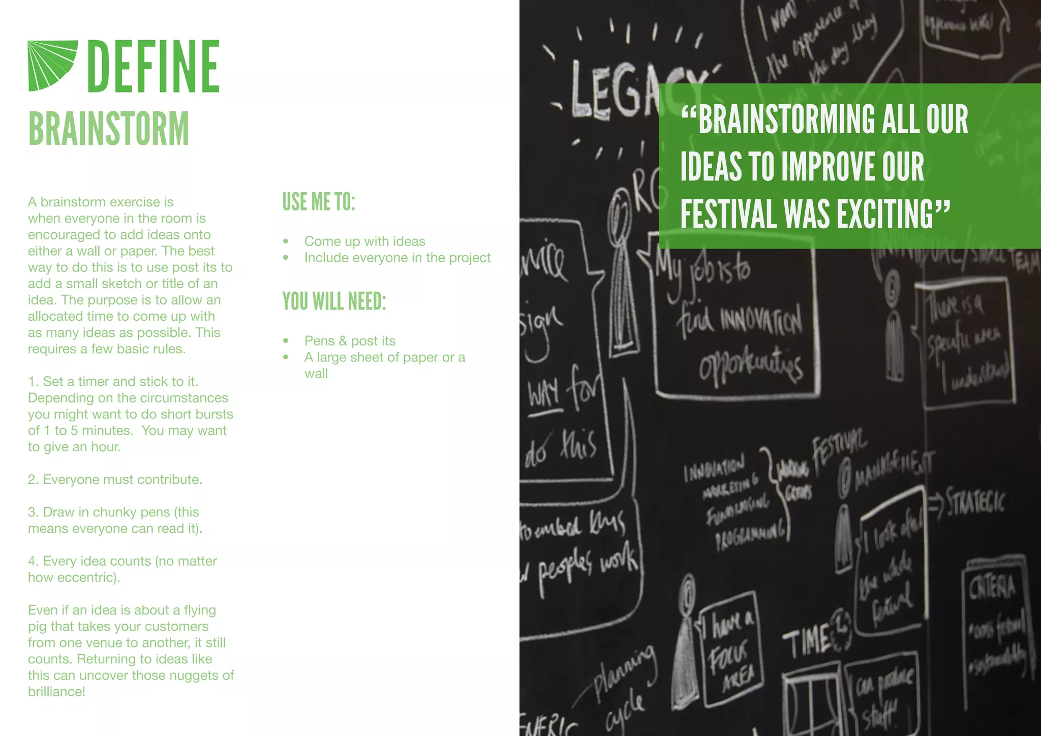 DEFINE
BRAINSTORM                                                                  “BRAINSTORMING ALL OUR
                                                                            IDEAS TO IMPROVE OUR
                                       USE ME TO:
                                                                            FESTIVAL WAS EXCITING”
A brainstorm exercise is
when everyone in the room is
encouraged to add ideas onto           •	 Come	up	with	ideas
either a wall or paper. The best       •	 Include	everyone	in	the	project
way to do this is to use post its to
add a small sketch or title of an
idea. The purpose is to allow an
allocated time to come up with
                                       YOU WILL NEED:
as many ideas as possible. This
                                       •	 Pens	&	post	its
requires a few basic rules.
                                       •	 A	large	sheet	of	paper	or	a	
                                          wall
1. Set a timer and stick to it.
Depending on the circumstances
you might want to do short bursts
of 1 to 5 minutes. You may want
to give an hour.

2. Everyone must contribute.

3. Draw in chunky pens (this
means everyone can read it).

4. Every idea counts (no matter
how eccentric).

Even if an idea is about a flying
pig that takes your customers
from one venue to another, it still
counts. Returning to ideas like
this can uncover those nuggets of
brilliance!
 