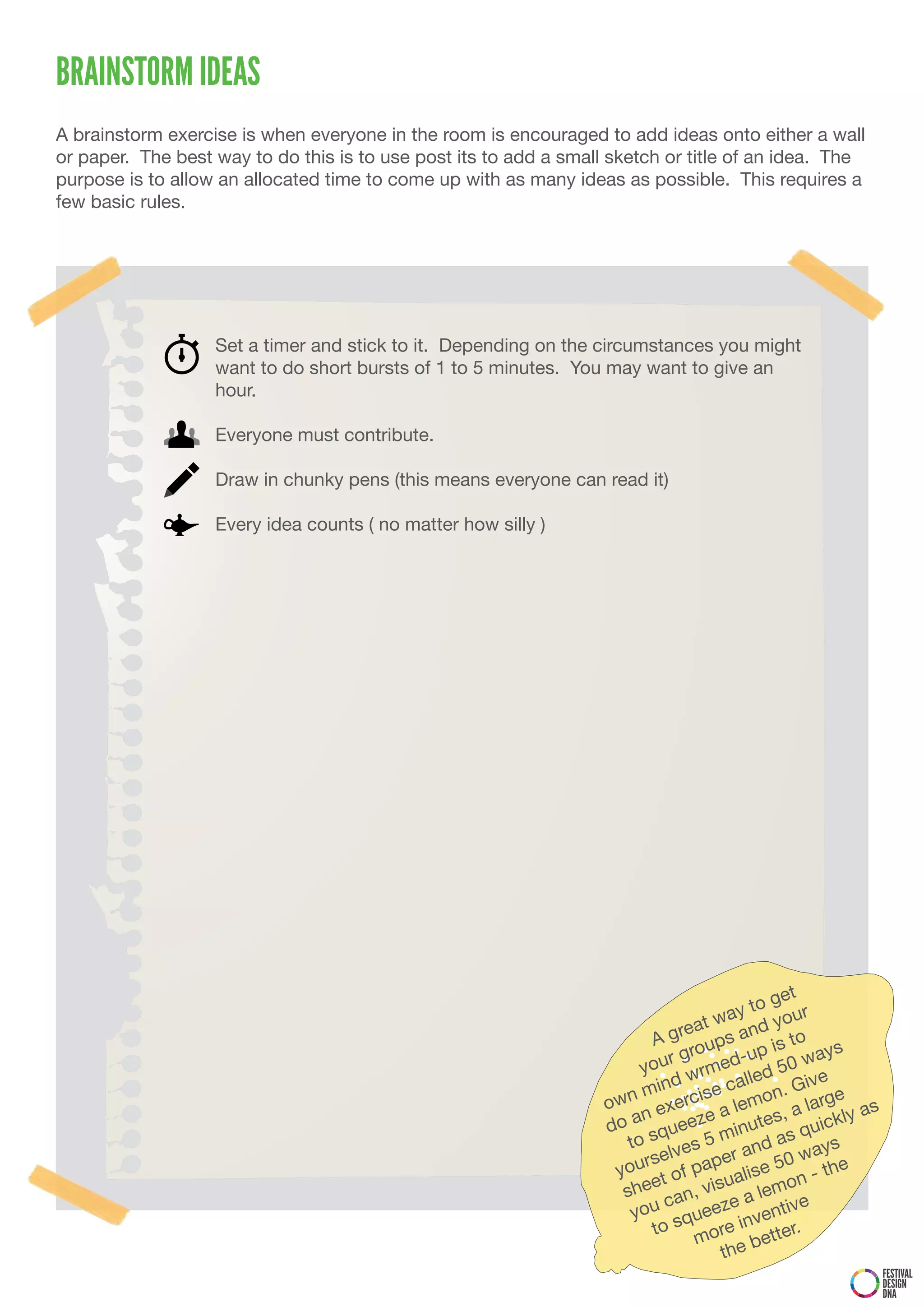 BRAINSTORM IDEAS
A brainstorm exercise is when everyone in the room is encouraged to add ideas onto either a wall
or paper. The best way to do this is to use post its to add a small sketch or title of an idea. The
purpose is to allow an allocated time to come up with as many ideas as possible. This requires a
few basic rules.




                   Set a timer and stick to it. Depending on the circumstances you might
                   want to do short bursts of 1 to 5 minutes. You may want to give an
                   hour.

                   Everyone must contribute.

                   Draw in chunky pens (this means everyone can read it)

                   Every idea counts ( no matter how silly )




                                                                                              get
                                                                                         y to our
                                                                                   t wa       y
                                                                           A  grea ps and to
                                                                                    u         is     ays
                                                                              r gro       -up
                                                                         you wrmed ed 50 w
                                                                            ind        call      Give
                                                                   ow n m ercise emon. arge
                                                                            ex        al        ,al      as
                                                                   d o an ueeze inutes quickly
                                                                            q
                                                                       to s ves 5 m and as ays
                                                                          rsel        er        0w
                                                                    you t of pap alise 5 n - the
                                                                           e           u
                                                                      she an, vis a lemo
                                                                             c          e          e
                                                                       you squeez nventiv
                                                                           to          e  i      r.
                                                                                  mor e bette
                                                                                      th
                                                                                                              FESTIVAL
                                                                                                              DESIGN
                                                                                                              DNA
 
