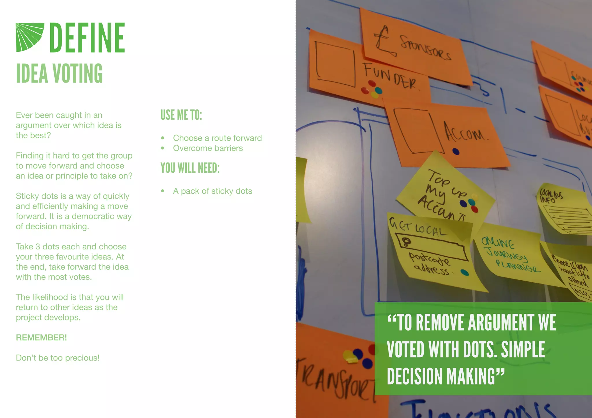 DEFINE
IDEA VOTING
Ever been caught in an             USE ME TO:
argument over which idea is
the best?                          •	 Choose	a	route	forward
                                   •	 Overcome	barriers
Finding it hard to get the group
to move forward and choose
an idea or principle to take on?
                                   YOU WILL NEED:
                                   •	 A	pack	of	sticky	dots
Sticky dots is a way of quickly
and efficiently making a move
forward. It is a democratic way
of decision making.

Take 3 dots each and choose
your three favourite ideas. At
the end, take forward the idea
with the most votes.

The likelihood is that you will
return to other ideas as the
project develops,

REMEMBER!
                                                               “TO REMOVE ARGUMENT WE
Don’t be too precious!                                         VOTED WITH DOTS. SIMPLE
                                                               DECISION MAKING”
 