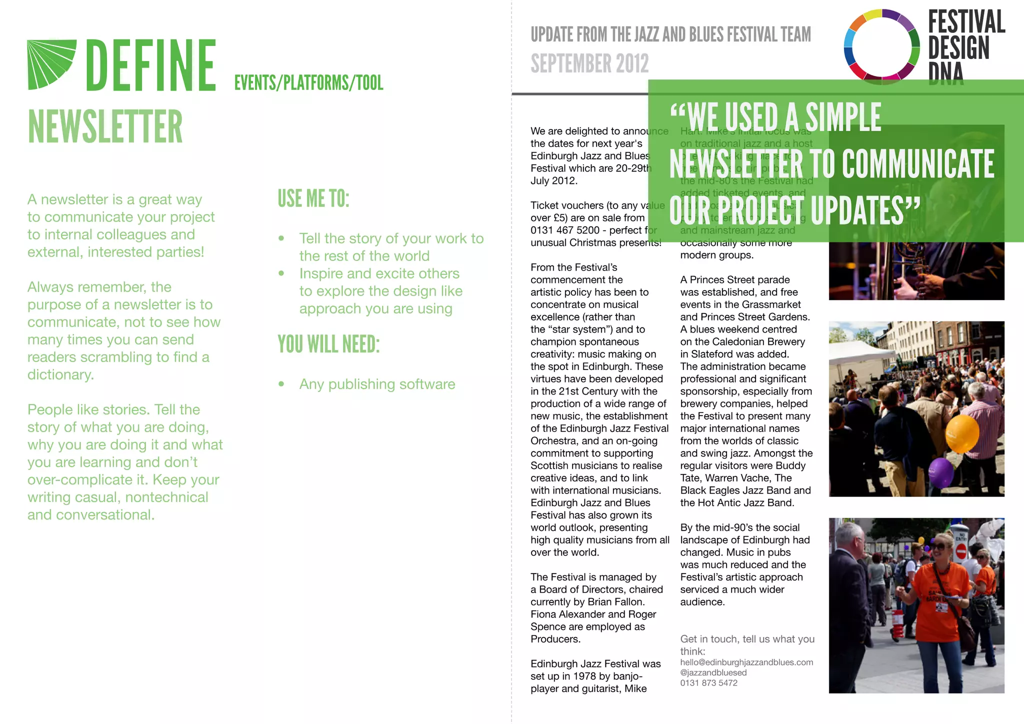 DEFINE                  EVENTS/PLATFORMS/TOOL

NEWSLETTER                                                                 “WE USED A SIMPLE
                                                                           NEWSLETTER TO COMMUNICATE
                                      USE ME TO:
                                                                           OUR PROJECT UPDATES”
A newsletter is a great way
to communicate your project
to internal colleagues and            •	 Tell	the	story	of	your	work	to	
external, interested parties!            the	rest	of	the	world
                                      •	 Inspire	and	excite	others	
Always remember, the                     to	explore	the	design	like	
purpose of a newsletter is to            approach	you	are	using
communicate, not to see how
many times you can send
readers scrambling to find a
                                      YOU WILL NEED:
dictionary.
                                      •	 Any	publishing	software
People like stories. Tell the
story of what you are doing,
why you are doing it and what
you are learning and don’t
over-complicate it. Keep your
writing casual, nontechnical
and conversational.
 