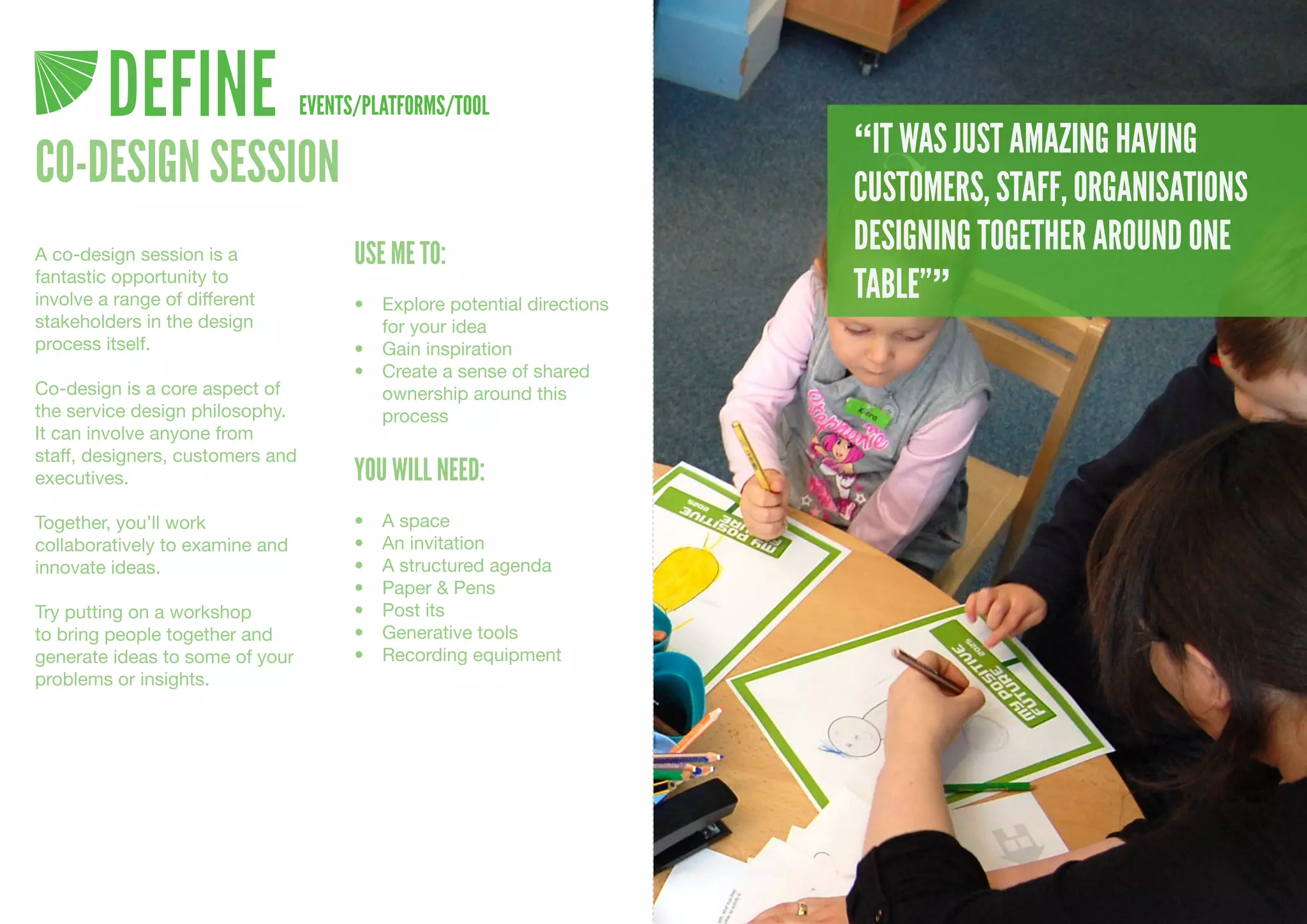 DEFINE                   EVENTS/PLATFORMS/TOOL
                                                                           “IT WAS JUST AMAZING HAVING
CO-DESIGN SESSION                                                          CUSTOMERS, STAFF, ORGANISATIONS
A co-design session is a                USE ME TO:                         DESIGNING TOGETHER AROUND ONE
fantastic opportunity to
involve a range of different            •	 Explore	potential	directions	
                                                                           TABLE””
stakeholders in the design                 for	your	idea
process itself.                         •	 Gain	inspiration
                                        •	 Create	a	sense	of	shared	
Co-design is a core aspect of              ownership	around	this	
the service design philosophy.             process
It can involve anyone from
staff, designers, customers and
executives.                             YOU WILL NEED:
Together, you’ll work                   •	   A	space
collaboratively to examine and          •	   An	invitation
innovate ideas.                         •	   A	structured	agenda
                                        •	   Paper	&	Pens
Try putting on a workshop               •	   Post	its
to bring people together and            •	   Generative	tools
generate ideas to some of your          •	   Recording	equipment
problems or insights.
 