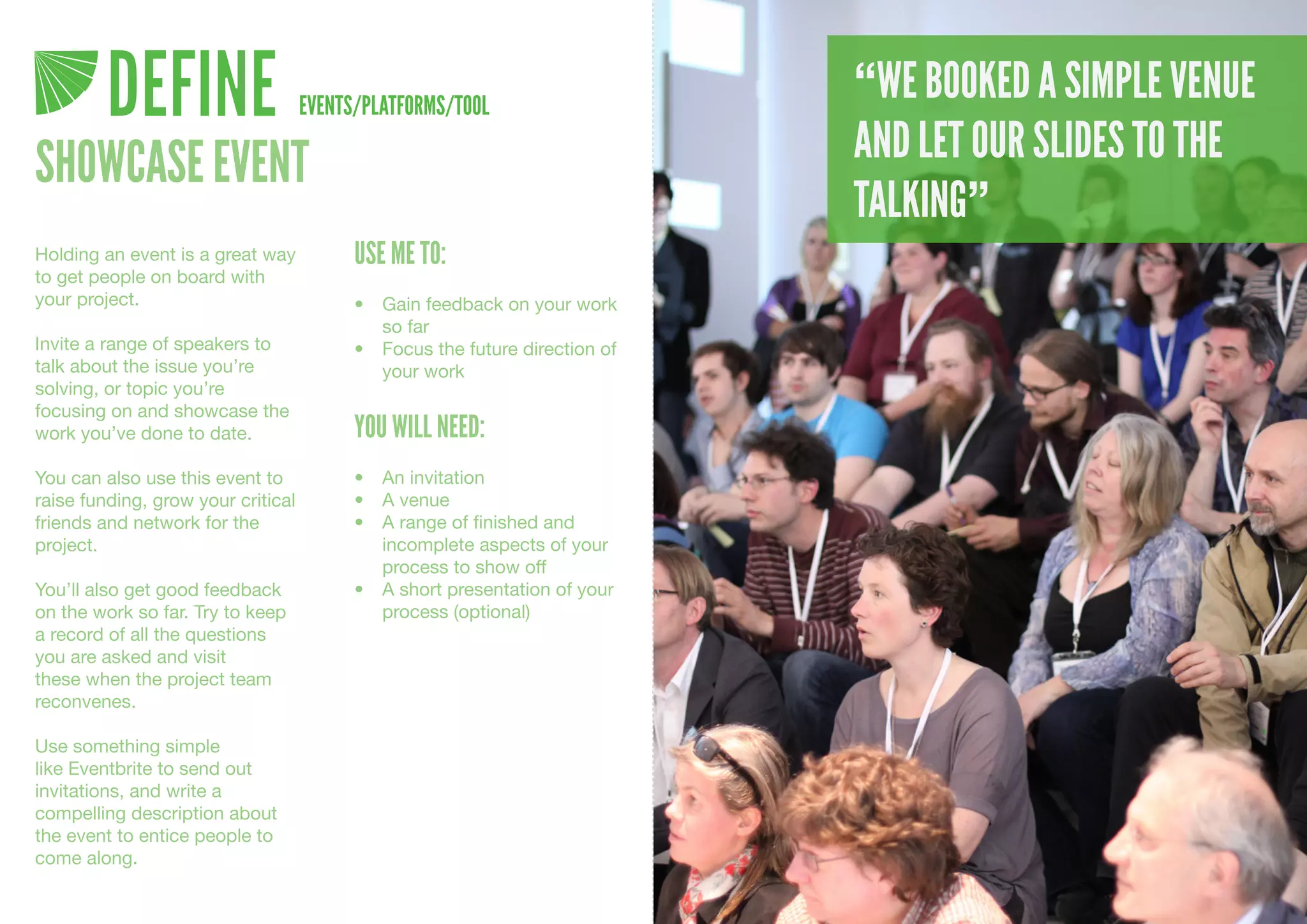 DEFINE                     EVENTS/PLATFORMS/TOOL
                                                                              “WE BOOKED A SIMPLE VENUE
                                                                              AND LET OUR SLIDES TO THE
SHOWCASE EVENT
                                                                              TALKING”
Holding an event is a great way           USE ME TO:
to get people on board with
your project.                             •	 Gain	feedback	on	your	work	
                                             so	far
Invite a range of speakers to             •	 Focus	the	future	direction	of	
talk about the issue you’re                  your	work
solving, or topic you’re
focusing on and showcase the
work you’ve done to date.                 YOU WILL NEED:
You can also use this event to            •	 An	invitation
raise funding, grow your critical         •	 A	venue
friends and network for the               •	 A	range	of	finished	and	
project.                                     incomplete	aspects	of	your	
                                             process	to	show	off
You’ll also get good feedback             •	 A	short	presentation	of	your	
on the work so far. Try to keep              process	(optional)
a record of all the questions
you are asked and visit
these when the project team
reconvenes.

Use something simple
like Eventbrite to send out
invitations, and write a
compelling description about
the event to entice people to
come along.
 
