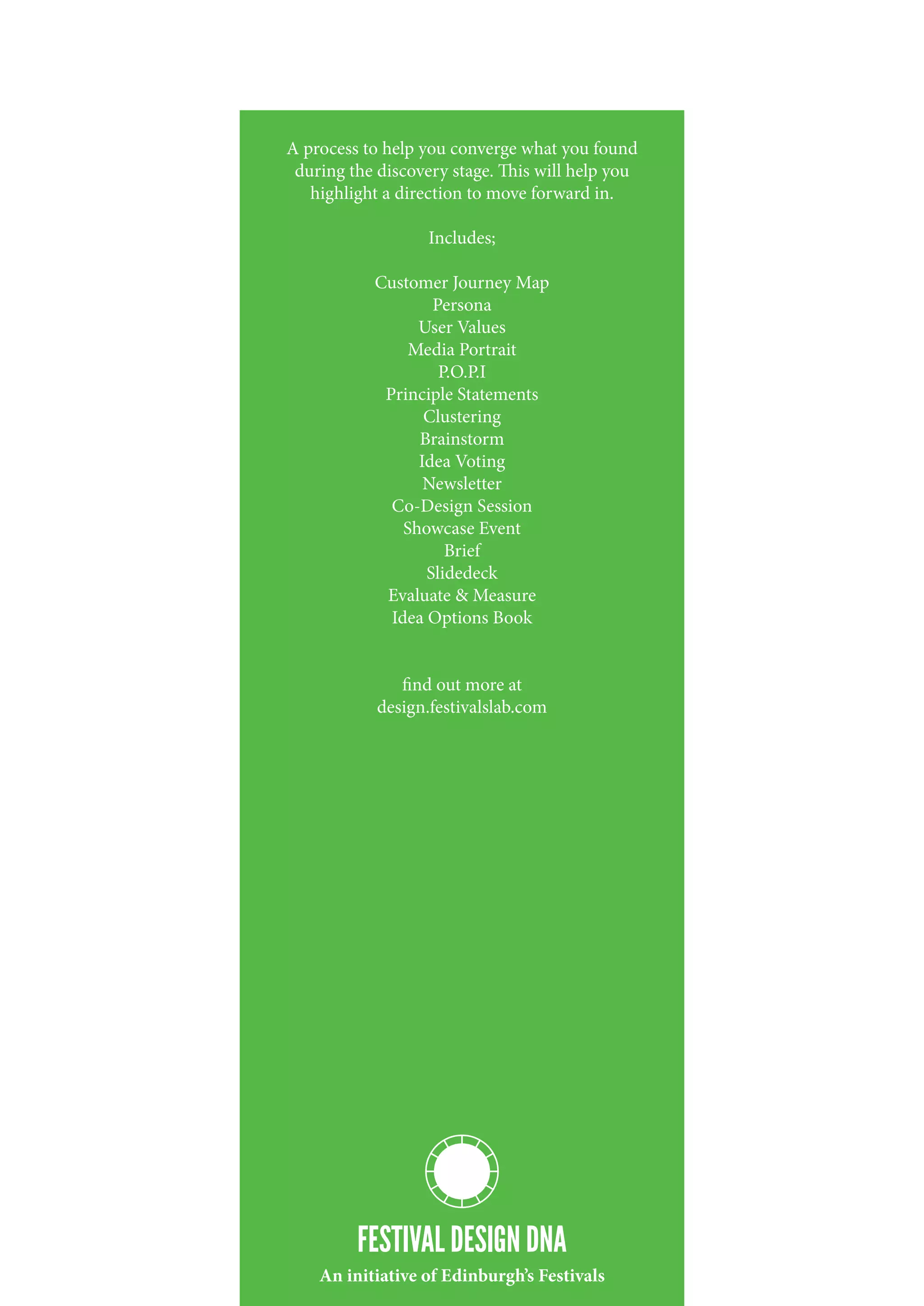 A process to help you converge what you found
 during the discovery stage. This will help you
   highlight a direction to move forward in.

                   Includes;

           Customer Journey Map
                   Persona
                 User Values
                Media Portrait
                    P.O.P.I
            Principle Statements
                  Clustering
                 Brainstorm
                 Idea Voting
                  Newsletter
             Co-Design Session
               Showcase Event
                     Brief
                  Slidedeck
            Evaluate & Measure
             Idea Options Book


               find out more at
            design.festivalslab.com




         FESTIVAL DESIGN DNA
    An initiative of Edinburgh’s Festivals
 