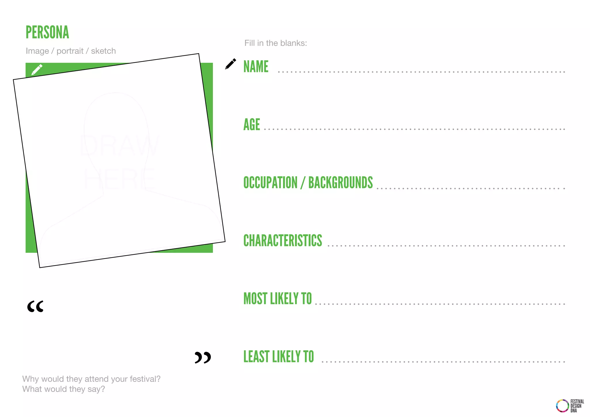 PERSONA                                    Fill in the blanks:
Image / portrait / sketch

                                           NAME


                                           AGE
              DRAW
              HERE                         OCCUPATION / BACKGROUNDS


                                           CHARACTERISTICS




“
                                           MOST LIKELY TO




                                       ”
                                           LEAST LIKELY TO
Why would they attend your festival?
What would they say?
                                                                      FESTIVAL
                                                                      DESIGN
                                                                      DNA
 
