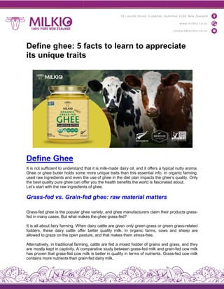 Define ghee: 5 facts to learn to appreciate
its unique traits
Define Ghee
It is not sufficient to understand
Ghee or ghee butter holds some
used raw ingredients and even the
the best quality pure ghee can offer
Let’s start with the raw ingredients
Grass-fed vs. Grain-fed
Grass-fed ghee is the popular ghee
fed in many cases. But what makes
It is all about fairy farming. When
fodders, these dairy cattle offer
allowed to graze on the open pasture,
Alternatively, in traditional farming,
are mostly kept in captivity. A comparative
has proven that grass-fed cow milk
contains more nutrients than grain
Define ghee: 5 facts to learn to appreciate
its unique traits
that it is milk-made dairy oil, and it offers a typical
some more unique traits than this essential info. In
the use of ghee in the diet plan impacts the ghee’s
offer you the health benefits the world is fascinated
ingredients of ghee.
fed ghee: raw material matters
ghee variety, and ghee manufacturers claim their
makes the ghee grass-fed?
When dairy cattle are given only green grass or green
offer better quality milk. In organic farms, cows
pasture, and that makes them stress-free.
farming, cattle are fed a mixed fodder of grains and
comparative study between grass-fed milk and grain
milk is better in quality in terms of nutrients. Grass
grain-fed dairy milk.
Define ghee: 5 facts to learn to appreciate
typical nutty aroma.
organic farming,
ghee’s quality. Only
fascinated about.
their products grass-
green grass-related
cows and sheep are
and grass, and they
grain-fed cow milk
Grass-fed cow milk
 