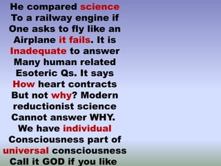 He compared science
To a railway engine if
One asks to fly like an
Airplane it fails. It is
Inadequate to answer
Many human related
Esoteric Qs. It says
How heart contracts
But not why? Modern
reductionist science
Cannot answer WHY.
We have individual
Consciousness part of
universal consciousness
Call it GOD if you like
 