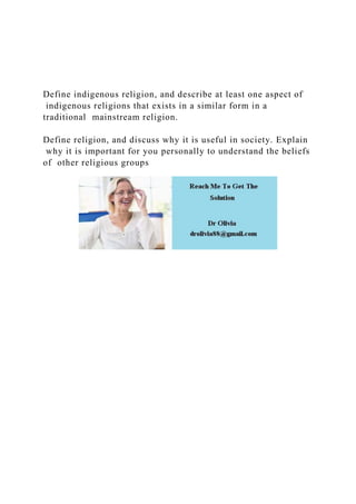 Define indigenous religion, and describe at least one aspect of
indigenous religions that exists in a similar form in a
traditional mainstream religion.
Define religion, and discuss why it is useful in society. Explain
why it is important for you personally to understand the beliefs
of other religious groups
 