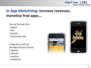 Design. Develop. Create.


In App Advertising: increase revenues,
monetize free apps…

 Use ad formats like :
 • splash
 • full
 • banner
 • interactive ads


 Integration with ad
 provider of your choice:
 • adwhirl
 • admob
 • quattro
 • medialets

                                                             11
 