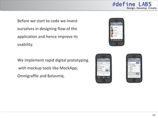 Design. Develop. Create.



Before we start to code we invest
ourselves in designing flow of the
application and hence improve its
usability.
 
We implement rapid digital prototyping
 with mockup tools like MockApp,
Omnigraffle and Balasmiq.




                                                             13
 
