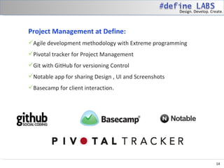 Design. Develop. Create.



Project Management at Define:
Agile development methodology with Extreme programming
Pivotal tracker for Project Management
Git with GitHub for versioning Control
Notable app for sharing Design , UI and Screenshots
Basecamp for client interaction.


 




                                                                           14
 