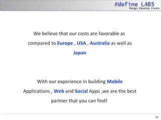 Design. Develop. Create.




    We believe that our costs are favorable as
  compared to Europe , USA , Australia as well as
                      Japan




      With our experience in building Mobile
Applications , Web and Social Apps ,we are the best
            partner that you can find!

                                                                     16
 