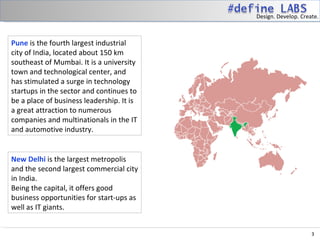 Design. Develop. Create.



Pune is the fourth largest industrial
city of India, located about 150 km
southeast of Mumbai. It is a university
town and technological center, and
has stimulated a surge in technology
startups in the sector and continues to
be a place of business leadership. It is
a great attraction to numerous
companies and multinationals in the IT
and automotive industry.


New Delhi is the largest metropolis
and the second largest commercial city
in India.
Being the capital, it offers good
business opportunities for start-ups as
well as IT giants.


                                                                3
 