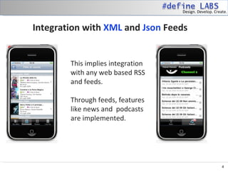 Design. Develop. Create.


Integration with XML and Json Feeds


        This implies integration
        with any web based RSS
        and feeds.

        Through feeds, features
        like news and podcasts
        are implemented.




                                                        4
 