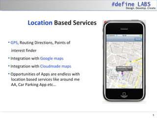 Design. Develop. Create.




           Location Based Services

• GPS, Routing Directions, Points of
 interest finder
• Integration with Google maps
• Integration with Cloudmade maps
• Opportunities of Apps are endless with
  location based services like around me
  AA, Car Parking App etc…




                                                                5
 