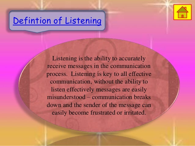 Listening is the ability to accurately
receive messages in the communication
process. Listening is key to all effective
communication, without the ability to
listen effectively messages are easily
misunderstood – communication breaks
down and the sender of the message can
easily become frustrated or irritated.
Defintion of Listening
 