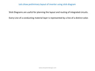 Lets draw preliminary layout of inverter using stick diagram


Stick Diagrams are useful for planning the layout and routing of integrated circuits.

Every Line of a conducting material layer is represented by a line of a distinct color.




                                www.vlsisystemdesign.com
 